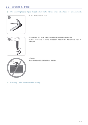 Page 13Installing the Product2-2
2-2 Installing the Stand
 Before assembling the product, place the product down on a flat and stable surface so that the screen is facing downwards. 
 Disassembly is in the reverse order of the assembly. 
Put the stand on a plane table.
Hold the main body of the product with your hand as shown by the figure.
Push the main body of the product into the stand in the direction of the arrow as shown in 
the figure.
- Caution
Avoid lifting the product holding only the stand.
 