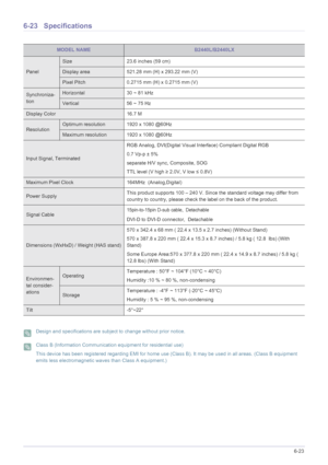 Page 135More Information6-23
6-23 Specifications
 Design and specifications are subject to change without prior notice.  Class B (Information Communication equipment for residential use)
This device has been registered regarding EMI for home use (Class B). It may be used in all areas. (Class B equipment 
emits less electromagnetic waves than Class A equipment.)
 
MODEL NAMEB2440L/B2440LX
Panel
Size 23.6 inches (59 cm)
Display area 521.28 mm (H) x 293.22 mm (V) 
Pixel Pitch 0.2715 mm (H) x 0.2715 mm (V)...