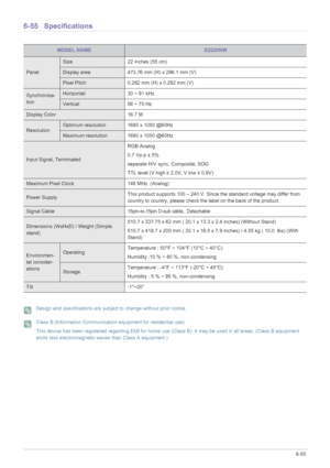 Page 167More Information6-55
6-55 Specifications
 Design and specifications are subject to change without prior notice.  Class B (Information Communication equipment for residential use)
This device has been registered regarding EMI for home use (Class B). It may be used in all areas. (Class B equipment 
emits less electromagnetic waves than Class A equipment.)
 
MODEL NAMEE2220NW
Panel
Size 22 inches (55 cm)
Display area 473.76 mm (H) x 296.1 mm (V) 
Pixel Pitch 0.282 mm (H) x 0.282 mm (V)
Synchroniza-...