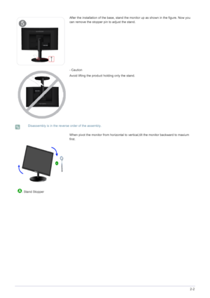 Page 18Installing the Product2-2
 Disassembly is in the reverse order of the assembly. 
After the installation of the base, stand the monitor up as shown in the figure. Now you 
can remove the stopper pin to adjust the stand.
- Caution
Avoid lifting the product holding only the stand.
When pivot the monitor from horizontal to vertical,tilt the monitor backward to maxium 
first.
  . Stand Stopper
 