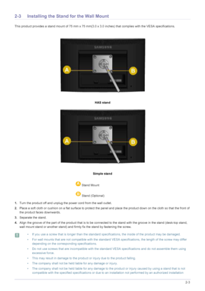Page 21Installing the Product2-3
2-3 Installing the Stand for the Wall Mount
This product provides a stand mount of 75 mm x 75 mm(3.0 x 3.0 inches) that complies with the VESA specifications.
HAS stand
Simple stand
1.Turn the product off and unplug the power cord from the wall outlet.
2.Place a soft cloth or cushion on a flat surface to protect the panel and place the product down on the cloth so that the front of 
the product faces downwards.
3.Separate the stand.
4.Align the groove of the part of the product...