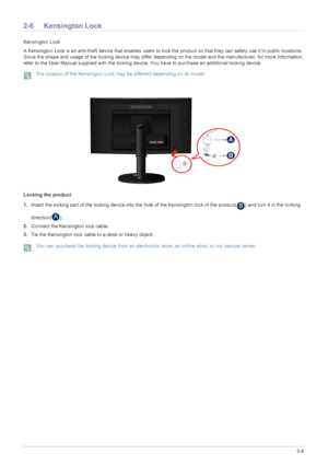 Page 26Installing the Product2-6
2-6 Kensington Lock
Kensington Lock
A Kensington Lock is an anti-theft device that enables users to lock the product so that they can safely use it in public locations. 
Since the shape and usage of the locking device may differ depending on the model and the manufacturer, for more information, 
refer to the User Manual supplied with the locking device. You have to purchase an additional locking device.
 The location of the Kensington Lock may be different depending on its...