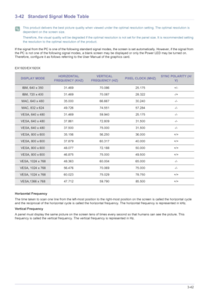 Page 90Using the product3-42
3-42 Standard Signal Mode Table
 This product delivers the best picture quality when viewed under the optimal resolution setting. The optimal resolution is 
dependent on the screen size.
Therefore, the visual quality will be degraded if the optimal resolution is not set for the panel size. It is recommended setting 
the resolution to the optimal resolution of the product.
 
If the signal from the PC is one of the following standard signal modes, the screen is set automatically....