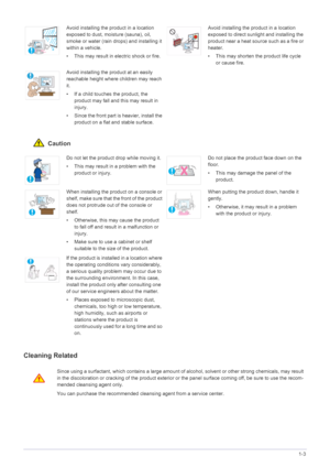 Page 10Major Safety Precautions1-3
 Caution
Cleaning Related
Avoid installing the product in a location 
exposed to dust, moisture (sauna), oil, 
smoke or water (rain drops) and installing it 
within a vehicle. 
• This may result in electric shock or fire.Avoid installing the product in a location 
exposed to direct sunlight and installing the 
product near a heat source such as a fire or 
heater.
• This may shorten the product life cycle 
or cause fire.
Avoid installing the product at an easily 
reachable...