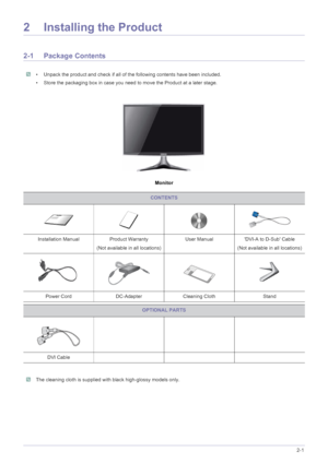 Page 11Installing the Product2-1
2 Installing the Product
2-1 Package Contents
 • Unpack the product and check if all of the following contents have been included.
• Store the packaging box in case you need to move the Product at a later stage.
 
Monitor
 The cleaning cloth is supplied with black high-glossy models only. 
CONTENTS
Installation Manual Product Warranty
(Not available in all locations)User Manual DVI-A to D-Sub Cable
(Not available in all locations)
Power Cord DC-Adapter Cleaning Cloth Stand...