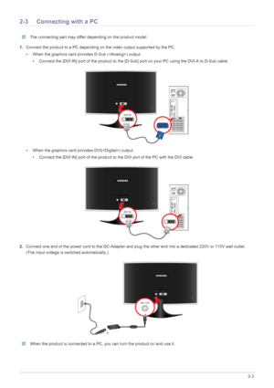 Page 13Installing the Product2-3
2-3 Connecting with a PC
 The connecting part may differ depending on the product model. 
1.Connect the product to a PC depending on the video output supported by the PC.
• When the graphics card provides D-Sub () output
• Connect the [DVI IN] port of the product to the [D-Sub] port on your PC using the DVI-A to D-Sub cable.
• When the graphics card provides DVI() output
• Connect the [DVI IN] port of the product to the DVI port of the PC with the DVI cable.
2.Connect one end of...