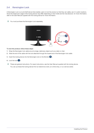 Page 142-4Installing the Product
2-4 Kensington Lock
A Kensington Lock is an anti-theft device that enables users to lock the product so that they can safely use it in public locations. 
Since the shape and usage of the locking device may differ depending on the model and the manufacturer, for more information, 
refer to the User Manual supplied with the locking device for more information.
 You must purchase the Kensington Lock separately. 
To lock the product, follow these steps: 
1.Wrap the Kensington lock...