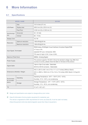 Page 546-1More Information
6 More Information
6-1 Specifications
 Design and specifications are subject to change without prior notice.  Class B (Information Communication equipment for residential use)
This device is registered for EMC requirements for home use (Class B). It can be used in all areas. 
(Class B equipment emits less electromagnetic waves than Class A equipment.)
 
MODEL NAMEBX1950
LCD Panel
Size 18.5 inches (47 cm)
Display area 409.8 mm (H) x 230.4 mm (V)
Pixel Pitch 0.300 mm (H) x 0.300 mm (V)...