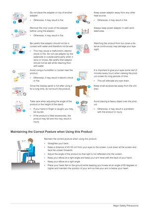 Page 111-3Major Safety Precautions
Maintaining the Correct Posture when Using this Product 
Do not place the adapter on top of another 
adapter.
• Otherwise, it may result in fire.Keep power adaptor away from any other 
heat source. 
• Otherwise, it may result in fire.
Remove the vinyl cover of the adapter 
before using the adaptor.
• Otherwise, it may result in fire.Always keep power adaptor in well-venti-
lated area. 
Be careful that adaptor should not be in 
contact with water and therefore not be wet. 
•...