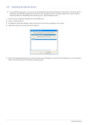 Page 293-8Using the product
3-8 Installing the Device Driver
 If you install the device driver, you can set up the appropriate resolution and frequency for the product. The device driver is 
included on the CD-ROM supplied with the product. If the supplied drive file is corrupted, please visit a service center or 
Samsung Electronics website(http://www.samsung.com/), and download the driver.
 
1.Insert the driver installation CD-ROM into the CD-ROM drive.
2.Click on Windows Driver.
3.Complete the remaining...