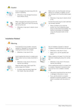 Page 71-3Major Safety Precautions
 Caution
Installation Related 
 Warning
Avoid unplugging the power plug while the 
product is operating.
• Otherwise, it may damage the product 
due to electric shock.Make sure to use only the power cord sup-
plied by our company. In addition, do not 
use the power cord of another electric appli-
ance. 
• Otherwise, it may result in electric shock 
or fire. 
When unplugging the power plug from the 
wall outlet, make sure to hold it by the plug 
and not by the cord. 
•...