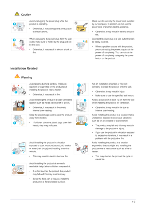 Page 7Major Safety Precautions1-3
 Caution
Installation Related 
 Warning
Avoid unplugging the power plug while the 
product is operating.
• Otherwise, it may damage the product due 
to electric shock.Make sure to use only the power cord supplied 
by our company. In addition, do not use the 
power cord of another electric appliance. 
• Otherwise, it may result in electric shock or 
fire. 
When unplugging the power plug from the wall 
outlet, make sure to hold it by the plug and not 
by the cord. 
• Otherwise,...