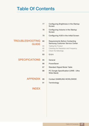 Page 17Table Of Contents
Table Of Contents17
77 Configuring Brightness in the Startup 
Screen
78 Configuring Volume  in the Startup 
Screen
79 Configuring HUB in  the Initial Screen
TROUBLESHOOTING
GUIDE80 Requirements Before Contacting 
Samsung Customer Service Center
80 Testing the Product
80 Checking the Resolution and Frequency
80 Check the followings.
83 Q & A
SPECIFICATIONS85 General
86 PowerSaver
87 Standard Signal Mode Table
88 PC Dongle Specifi cation (UWB : Ultra 
Wide Band)
APPENDIX89 Contact SAMSUNG...