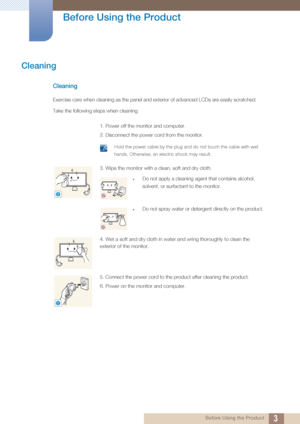 Page 33
Before Using the Product
 Before Using the Product
Cleaning
Cleaning
Exercise care when cleaning as the panel and exterior of advanced LCDs are easily scratched. 
Take the following steps when cleaning. 
1. Power off the monitor and computer.
2. Disconnect the power cord from the monitor.
 Hold the power cable by the plug and do not touch the cable with wet 
hands. Otherwise, an electric shock may result.
 
3. Wipe the monitor with a clean, soft and dry cloth.
zDo not apply a cleaning agent that...