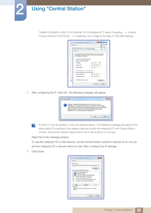 Page 3838
Using "Central Station"
2
2 Using "Central Station"
“LAN9512/LAN9514 USB 2.0 to Ethernet 10/100 Adapter #7”), select Properties   Internet 
Protocol Version 4 (TCP/IPv4)   Properties, and configure the static IP and DNS settings.
 
5After configuring the IP, click OK. The following message will appear.
 A static IP must be allotted to only one network device. The following mes sage will appear if the 
same static IP is allotted to the network device s of both the notebook PC and...