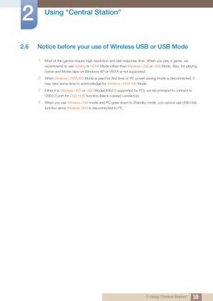 Page 3939
Using "Central Station"
2
2 Using "Central Station"
2.6 Notice before your use of Wireless USB or USB Mode
1Most of the games require high resolution and fast response time. When you play a game, we 
recommend to use Analog or HDMI  Mode rather than Wireless USB  or USB Mode. Also, for playing 
Game and Movie clips on Windows XP or VISTA is not supported.
2When  Wireless USB /USB Mode is used for first time or PC power saving mode is disconnected, it 
may take some time to acknowledge...