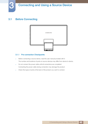 Page 40403 Connecting and Using a Source Device
3 
Connecting and Using a Source Device
3.1 Before Connecting
3.1.1 Pre-connection Checkpoints
zBefore connecting a source device, read the user manual provided with it.
The number and locations of ports on source devices may differ from device to device.
zDo not connect the power cable until all connections are completed.
Connecting the power cable during connection may damage the product.
zCheck the types of ports at the back of the product you want to connect.
 