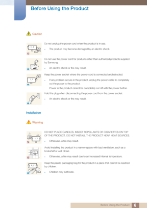 Page 66
Before Using the Product
 Before Using the Product
 Caution
Installation 
 Warning
Do not unplug the power cord when the product is in use.
zThe product may become damaged by an electric shock.
Do not use the power cord for products other than authorized products supplied 
by Samsung. 
zAn electric shock or fire may result.
Keep the power socket where the power cord is connected unobstructed. 
zIf any problem occurs in the product, unplug the power cable to completely 
cut the power to the product....