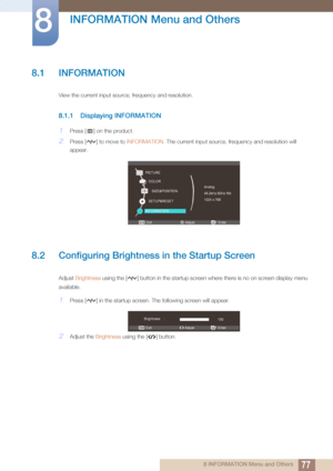 Page 77778 INFORMATION Menu and Others
8 
INFORMATION Menu and Others
8.1 INFORMATION
View the current input source, frequency and resolution.
8.1.1 Displaying INFORMATION
1Press [ ] on the product.
2Press [ ] to move to INFORMATION. The current input source, frequency and resolution will 
appear.
8.2 Configuring Brightness in the Startup Screen
Adjust  Brightness  using the [ ] button in the startup screen where there is no on screen display menu 
available.
1Press [ ] in the startup screen.  The following...