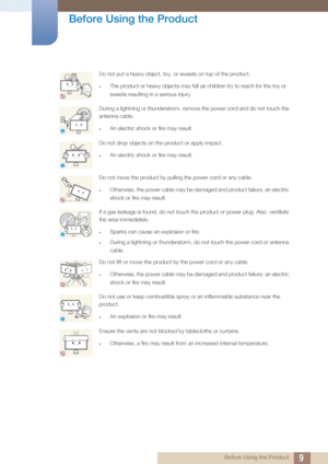 Page 99
Before Using the Product
 Before Using the Product
Do not put a heavy object, toy, or sweets on top of the product.
zThe product or heavy objects may fall as children try to reach for the toy or 
sweets resulting in a serious injury.
During a lightning or thunderstorm, remove the power cord and do not touch the 
antenna cable.
zAn electric shock or fire may result.
Do not drop objects on the product or apply impact.
zAn electric shock or fire may result.
Do not move the product by pulling the power...