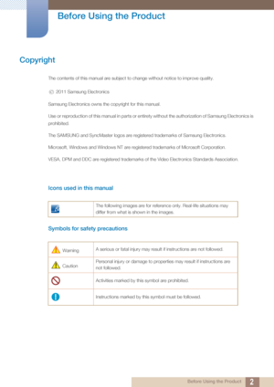 Page 22 Before Using the Product
 
Before Using the Product
Copyright
The contents of this manual are subject to change without notice to improve quality.
 2011 Samsung Electronics
Samsung Electronics owns the  copyright for this manual.
Use or reproduction of this manual in parts or entirety without  the authorization of Samsung Electronics is 
prohibited.
The SAMSUNG and SyncMaster logos are register ed trademarks of Samsung Electronics.
Microsoft, Windows and Windows NT are registered trademarks of...