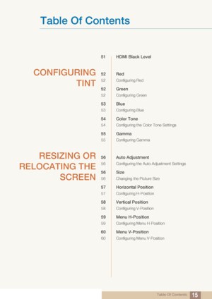 Page 15Table Of Contents
Table Of Contents15
51 HDMI Black Level 
CONFIGURINGTINT52 Red
52 Configuring Red
52 Green
52 Configuring Green
53 Blue
53 Configuring Blue
54 Color Tone
54 Configuring the Color Tone Settings
55 Gamma
55 Configuring Gamma
RESIZING OR
RELOCATING THE SCREEN56 Auto Adjustment
56 Configuring the Auto Adjustment Settings
56 Size
56 Changing the Picture Size
57 Horizontal Position
57 Configuring H-Position
58 Vertical Position
58 Configuring V-Position
59 Menu H-Position
59 Configuring Menu...