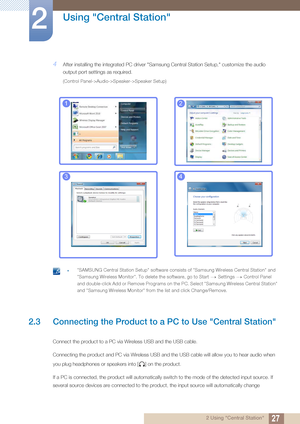 Page 2727
Using "Central Station"
2
2 Using "Central Station"
4After installing the integrated PC driver "Samsung Central Station Setup," customize the audio 
output port settings as required.
(Control Panel->Audio->Speaker->Speaker Setup)
 z"SAMSUNG Central Station Setup" software consists of "Samsung Wireless Central Station" and 
"Samsung Wireless Monitor". To delete the software, go to Start Settings Control Panel 
and double-click Add or Remove Programs on...