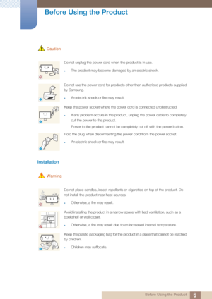 Page 66
Before Using the Product
 Before Using the Product
 Caution
Installation 
 Warning
Do not unplug the power cord when the product is in use.
zThe product may become damaged by an electric shock.
Do not use the power cord for products other than authorized products supplied 
by Samsung. 
zAn electric shock or fire may result.
Keep the power socket where the power cord is connected unobstructed. 
zIf any problem occurs in the product,  unplug the power cable to completely 
cut the power to the product....