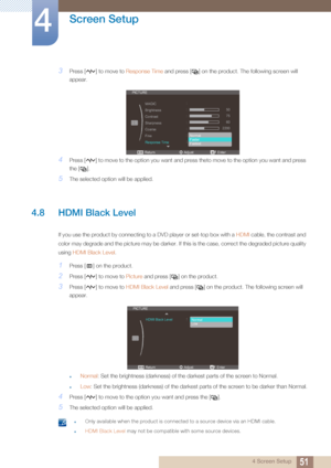 Page 5151
Screen Setup
4
4 Screen Setup
3Press [ ] to move to Response Time and press [ ] on the product. The following screen will 
appear.
4Press [ ] to move to the option you want and  press theto move to the option you want and press 
the [ ].
5The selected option will be applied.
4.8 HDMI Black Level 
If you use the product by connecting to  a DVD player or set-top box with a HDMI cable, the contrast and 
color may degrade and the picture may be darker. If  this is the case, correct the degraded picture...