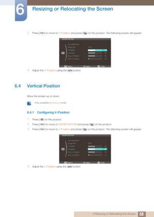 Page 5858
Resizing or Relocating the Screen
6
6 Resizing or Relocating the Screen
3Press [ ] to move to H-Position and press [ ] on the product. The following screen will appear.
4Adjust the  H-Position using the [ ] button.
6.4 Vertical Position
Move the screen up or down.
 Only available in Analog mode. 
6.4.1 Configuring V-Position
1Press [ ] on the product.
2Press [ ] to move to  SIZE&POSITION and press [ ] on the product.
3Press [ ] to move to  V-Position and press [ ] on the product.  The following screen...