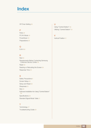 Page 90Index
Index90
Off Timer Setting 38
P
Parts 28
PC/AV Mode  35
PowerSaver 30
Preparations  26
Q
Q & A 32
R
Red 29
Requirements Before Contacting Samsung 
Customer Service Center
 29
Reset 39
Resizing or Relocating the Screen 29
Response Time  35
S
Safety Precautions 8
Screen Setup 29
Setup and Reset 29
Sharpness  33
Size 29
Software Installation for Using "Central Station" 
29
Specifications  29
Standard Signal Mode Table  31
T
Terminology 37
Troubleshooting Guide  29
U
Using "Central...