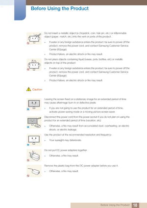 Page 1010
Before Using the Product
 Before Using the Product
 Caution
Do not insert a metallic object (a chopstick, coin, hair pin, etc.) or inflammable 
object (paper, match, etc.) into the vent or ports of the product.
zIf water or any foreign substance enters the product, be sure to power off the 
product, remove the power cord, an d contact Samsung Customer Service 
Center (82page).
zProduct failure, an electric shock or fire may result. 
Do not place objects containing liquid (vases, pots, bottles, etc) or...