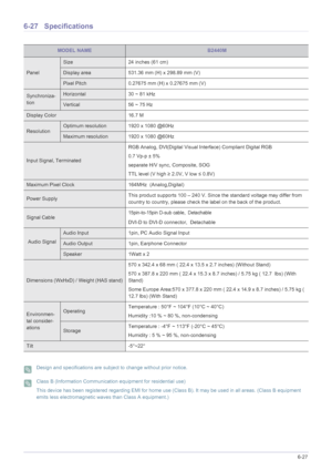 Page 139More Information6-27
6-27 Specifications
 Design and specifications are subject to change without prior notice.  Class B (Information Communication equipment for residential use)
This device has been registered regarding EMI for home use (Class B). It may be used in all areas. (Class B equipment 
emits less electromagnetic waves than Class A equipment.)
 
MODEL NAMEB2440M
Panel
Size 24 inches (61 cm)
Display area 531.36 mm (H) x 298.89 mm (V) 
Pixel Pitch 0.27675 mm (H) x 0.27675 mm (V)
Synchroniza-...