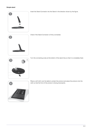 Page 19Installing the Product2-2
Simple stand
Insert the Stand Connector into the Stand in the direction shown by the figure.
Check if the Stand Connector is firmly connected.
Turn the connecting screw at the bottom of the stand fully so that it is completely fixed.
Place a soft cloth over the table to protect the product and place the product onto the 
cloth so that the front of the product is facing downwards.
 