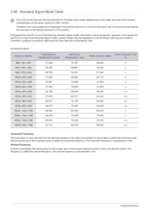 Page 843-40Using the product
3-40 Standard Signal Mode Table
 The LCD monitor has one optimal resolution for the best visual quality depending on the screen size due to the inherent 
characteristics of the panel, unlike for a CDT monitor.
Therefore, the visual quality will be degraded if the optimal resolution is not set for the panel size. It is recommended setting 
the resolution to the optimal resolution of the product.
 
If the signal from the PC is one of the following standard signal modes, the screen is...