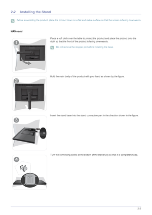 Page 16Installing the Product2-2
2-2 Installing the Stand
 Before assembling the product, place the product down on a flat and stable surface so that the screen is facing downwards. 
HAS stand
Place a soft cloth over the table to protect the product and place the product onto the 
cloth so that the front of the product is facing downwards.
 Do not removethe stopper pin before installing the base. 
Hold the main body of the product with your hand as shown by the figure.
Insert the stand base into the stand...