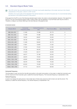 Page 303-3Using the product
3-3 Standard Signal Mode Table
 The LCD monitor has one optimal resolution for the best visual quality depending on the screen size due to the inherent 
characteristics of the panel, unlike for a CDT monitor.
Therefore, the visual quality will be degraded if the optimal resolution is not set for the panel size. It is recommended setting 
the resolution to the optimal resolution of the product.
 
If the signal from the PC is one of the following standard signal modes, the screen is...