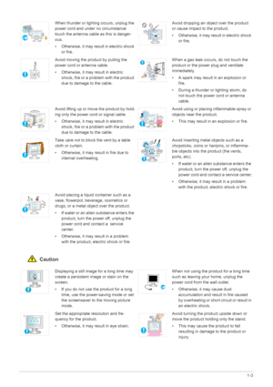 Page 12Major Safety Precautions1-3
 Caution
When thunder or lighting occurs, unplug the 
power cord and under no circumstance 
touch the antenna cable as this is danger-
ous.
• Otherwise, it may result in electric shock 
or fire.Avoid dropping an object over the product 
or cause impact to the product.
• Otherwise, it may result in electric shock 
or fire.
Avoid moving the product by pulling the 
power cord or antenna cable.
• Otherwise, it may result in electric 
shock, fire or a problem with the product 
due...