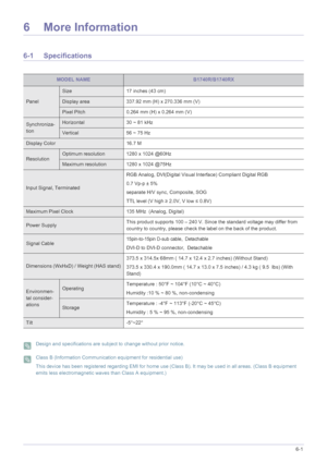 Page 113More Information6-1
6 More Information
6-1 Specifications
 Design and specifications are subject to change without prior notice.  Class B (Information Communication equipment for residential use)
This device has been registered regarding EMI for home use (Class B). It may be used in all areas. (Class B equipment 
emits less electromagnetic waves than Class A equipment.)
 
MODEL NAMEB1740R/B1740RX
Panel
Size 17 inches (43 cm)
Display area 337.92 mm (H) x 270.336 mm (V) 
Pixel Pitch 0.264 mm (H) x 0.264 mm...
