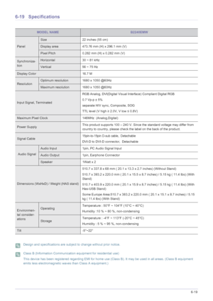 Page 131More Information6-19
6-19 Specifications
 Design and specifications are subject to change without prior notice.  Class B (Information Communication equipment for residential use)
This device has been registered regarding EMI for home use (Class B). It may be used in all areas. (Class B equipment 
emits less electromagnetic waves than Class A equipment.)
 
MODEL NAMEB2240EMW
Panel
Size 22 inches (55 cm)
Display area 473.76 mm (H) x 296.1 mm (V) 
Pixel Pitch 0.282 mm (H) x 0.282 mm (V)
Synchroniza-...