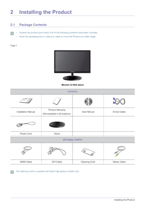 Page 142-1Installing the Product
2 Installing the Product
2-1 Package Contents
 • Unpack the product and check if all of the following contents have been included.
• Store the packaging box in case you need to move the Product at a later stage.
 
Type 1
Monitor & HAS stand
 The cleaning cloth is supplied with black high-glossy models only. 
Contents
Installation ManualProduct Warranty
(Not available in all locations) User Manual D-Sub Cable 
Power Cord Stand
OPTIONAL PARTS
HDMI Cable DVI Cable Cleaning Cloth...