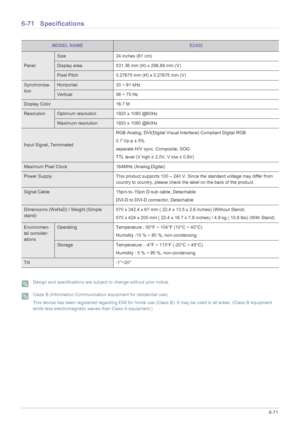 Page 183More Information6-71
6-71 Specifications
 Design and specifications are subject to change without prior notice.  Class B (Information Communication equipment for residential use)
This device has been registered regarding EMI for home use (Class B). It may be used in all areas. (Class B equipment 
emits less electromagnetic waves than Class A equipment.)
 
MODEL NAMEE2420
Panel
Size 24 inches (61 cm)
Display area 531.36 mm (H) x 298.89 mm (V) 
Pixel Pitch 0.27675 mm (H) x 0.27675 mm (V)
Synchroniza-...