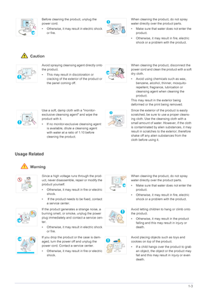 Page 11Major Safety Precautions1-3
 Caution
Usage Related
 Warning
Before cleaning the product, unplug the 
power cord.
• Otherwise, it may result in electric shock 
or fire.When cleaning the product, do not spray 
water directly over the product parts. 
• Make sure that water does not enter the 
product. 
• Otherwise, it may result in fire, electric 
shock or a problem with the product. 
Avoid spraying cleansing agent directly onto 
the product.
• This may result in discoloration or 
cracking of the exterior...