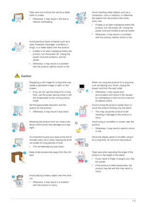 Page 11Major Safety Precautions1-3
 Caution
Take care not to block the vent by a table 
cloth or curtain.
• Otherwise, it may result in fire due to 
internal overheating.Avoid inserting metal objects such as a 
chopsticks, coins or hairpins, or inflamma-
ble objects into the product (the vents, 
ports, etc).
• If water or an alien substance enters the 
product, turn the power off, unplug the 
power cord and contact a service center.
• Otherwise, it may result in a problem 
with the product, electric shock or...