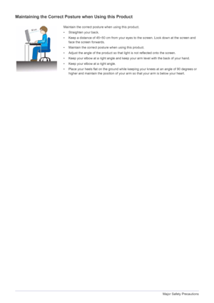 Page 121-3Major Safety Precautions
Maintaining the Correct Posture when Using this Product 
Maintain the correct posture when using this product.
• Straighten your back.
• Keep a distance of 45~50 cm from your eyes to the screen. Look down at the screen and 
face the screen forwards.
• Maintain the correct posture when using this product. 
• Adjust the angle of the product so that light is not reflected onto the screen.
• Keep your elbow at a right angle and keep your arm level with the back of your hand.
•...