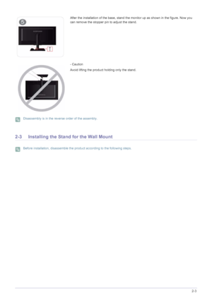 Page 15Installing the Product2-3
 Disassembly is in the reverse order of the assembly. 
2-3 Installing the Stand for the Wall Mount
 Before installation, disassemble the product according to the following steps. 
After the installation of the base, stand the monitor up as shown in the figure. Now you 
can remove the stopper pin to adjust the stand.
- Caution
Avoid lifting the product holding only the stand.
 