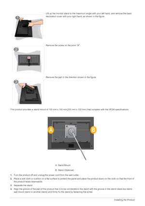 Page 162-3Installing the Product
This product provides a stand mount of 100 mm x 100 mm(200 mm x 100 mm) that complies with the VESA specifications.
1.Turn the product off and unplug the power cord from the wall outlet.
2.Place a soft cloth or cushion on a flat surface to protect the panel and place the product down on the cloth so that the front of 
the product faces downwards.
3.Separate the stand.
4.Align the groove of the part of the product that is to be connected to the stand with the groove in the stand...