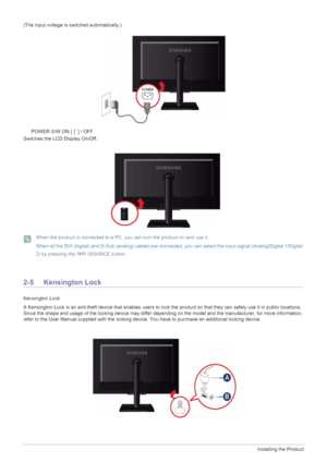 Page 182-5Installing the Product
(The input voltage is switched automatically.)
POWER S/W ON [ │ ] / OFF 
Switches the LCD Display On/Off.
 When the product is connected to a PC, you can turn the product on and use it.
When all the DVI (digital) and D-Sub (analog) cables are connected, you can select the input signal (Analog/Digital 1/Digital 
2) by pressing the   /SOURCE button.
 
2-5 Kensington Lock
Kensington Lock
A Kensington Lock is an anti-theft device that enables users to lock the product so that they...