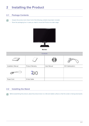 Page 13Installing the Product2-1
2 Installing the Product
2-1 Package Contents
 • Unpack the product and check if all of the following contents have been included.
• Store the packaging box in case you need to move the Product at a later stage.
 
Monitor
2-2 Installing the Stand
 Before assembling the product, place the product down on a flat and stable surface so that the screen is facing downwards. 
Contents
Installation Manual Product Warranty User Manual DVI Cable(option)
Power Cord D-Sub Cable 
 