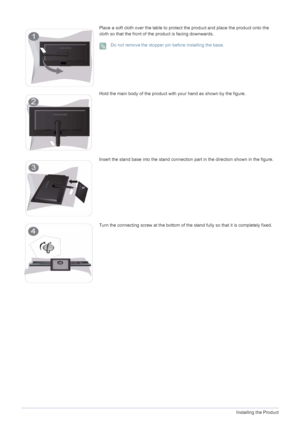 Page 142-2Installing the Product
Place a soft cloth over the table to protect the product and place the product onto the 
cloth so that the front of the product is facing downwards.
 Do not removethe stopper pin before installing the base. 
Hold the main body of the product with your hand as shown by the figure.
Insert the stand base into the stand connection part in the direction shown in the figure.
Turn the connecting screw at the bottom of the stand fully so that it is completely fixed.
 